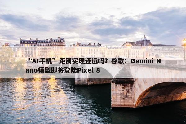 “AI手机”距离实现还远吗？谷歌：Gemini Nano模型即将登陆Pixel 8