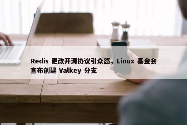 Redis 更改开源协议引众怒，Linux 基金会宣布创建 Valkey 分支