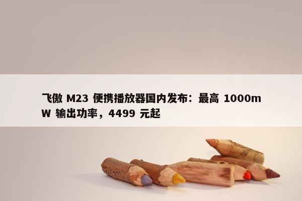 飞傲 M23 便携播放器国内发布：最高 1000mW 输出功率，4499 元起