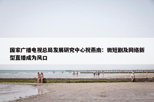 国家广播电视总局发展研究中心祝燕南：微短剧及网络新型直播成为风口