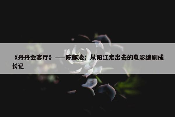 《丹丹会客厅》——陈麒凌：从阳江走出去的电影编剧成长记