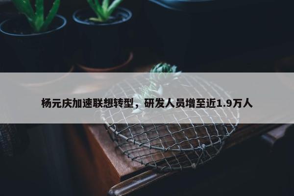 杨元庆加速联想转型，研发人员增至近1.9万人