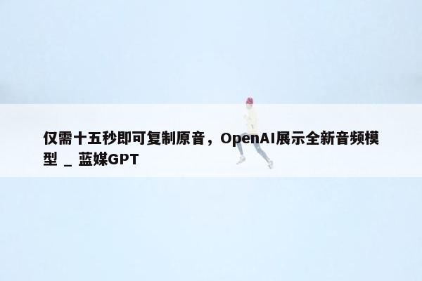 仅需十五秒即可复制原音，OpenAI展示全新音频模型 _ 蓝媒GPT