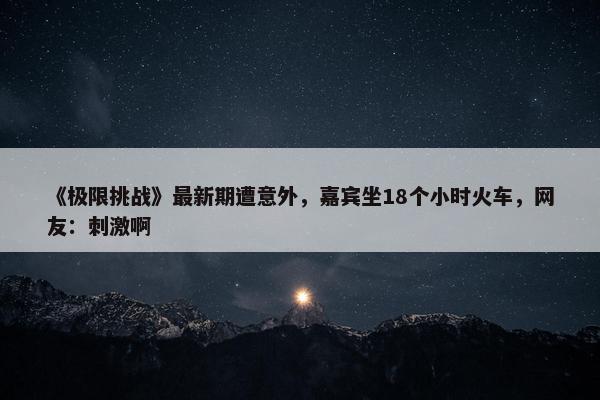 《极限挑战》最新期遭意外，嘉宾坐18个小时火车，网友：刺激啊