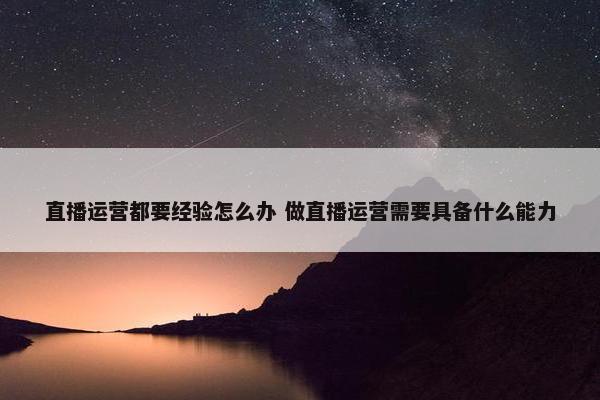 直播运营都要经验怎么办 做直播运营需要具备什么能力