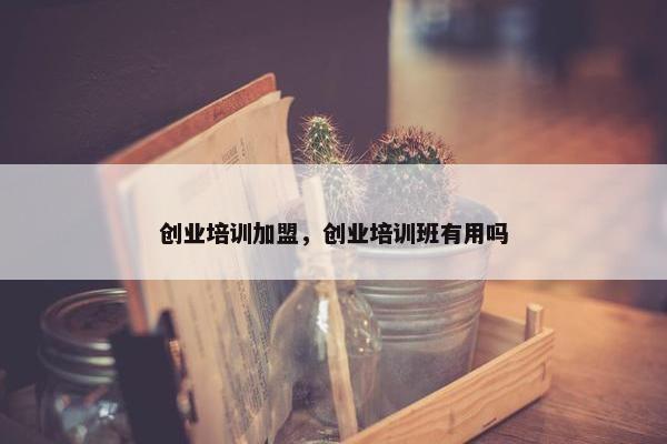 创业培训加盟，创业培训班有用吗