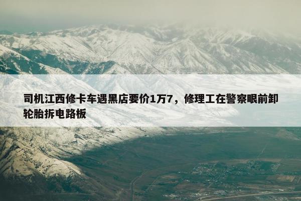 司机江西修卡车遇黑店要价1万7，修理工在警察眼前卸轮胎拆电路板