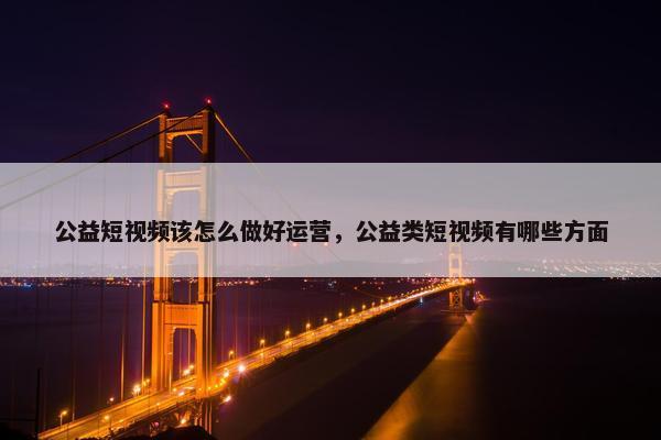 公益短视频该怎么做好运营，公益类短视频有哪些方面