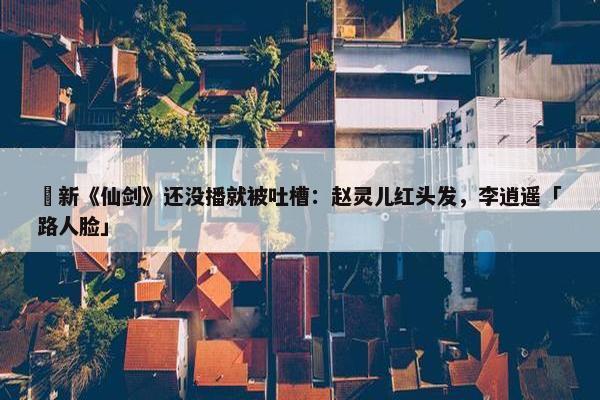  新《仙剑》还没播就被吐槽：赵灵儿红头发，李逍遥「路人脸」