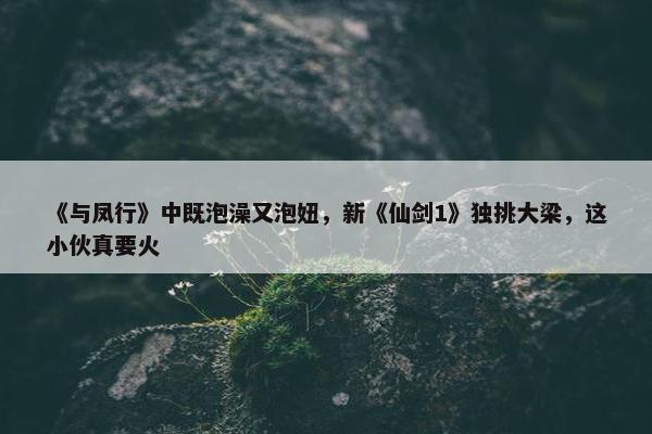 《与凤行》中既泡澡又泡妞，新《仙剑1》独挑大梁，这小伙真要火