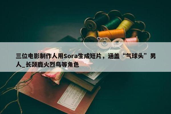 三位电影制作人用Sora生成短片，涵盖“气球头”男人_长颈鹿火烈鸟等角色