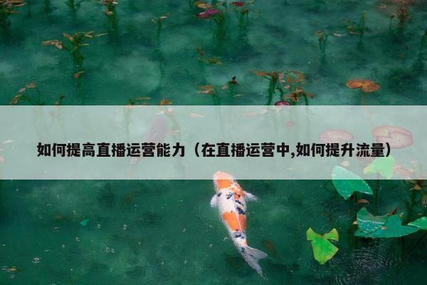 如何提高直播运营能力（在直播运营中,如何提升流量）