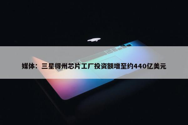 媒体：三星得州芯片工厂投资额增至约440亿美元