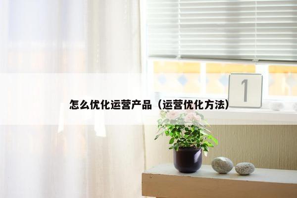 怎么优化运营产品（运营优化方法）