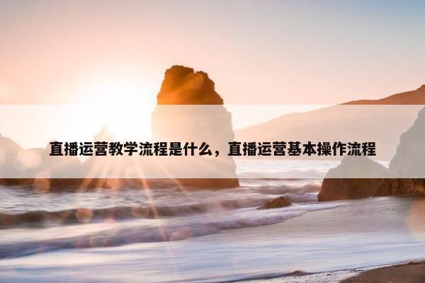 直播运营教学流程是什么，直播运营基本操作流程