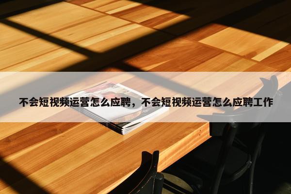 不会短视频运营怎么应聘，不会短视频运营怎么应聘工作