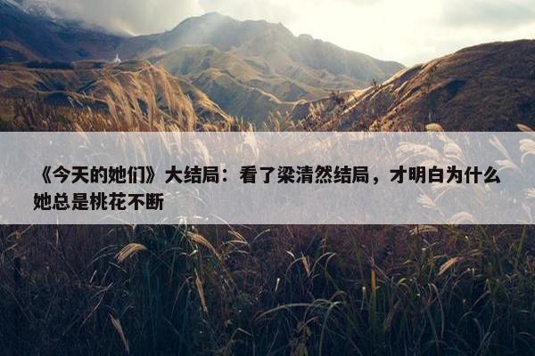 《今天的她们》大结局：看了梁清然结局，才明白为什么她总是桃花不断