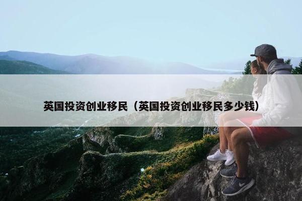 英国投资创业移民（英国投资创业移民多少钱）