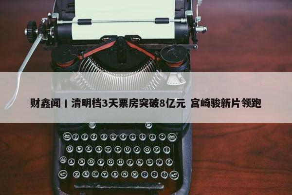 财鑫闻丨清明档3天票房突破8亿元 宫崎骏新片领跑