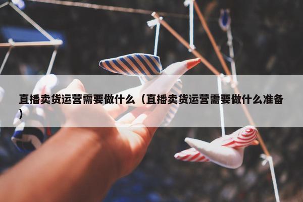 直播卖货运营需要做什么（直播卖货运营需要做什么准备）