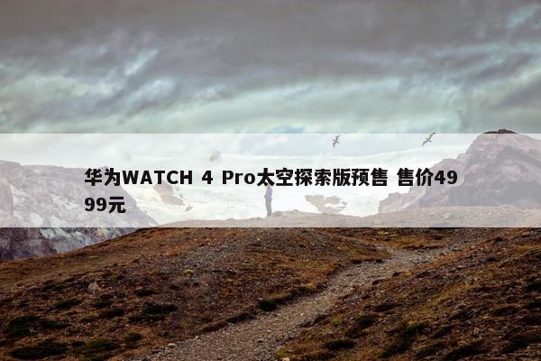 华为WATCH 4 Pro太空探索版预售 售价4999元