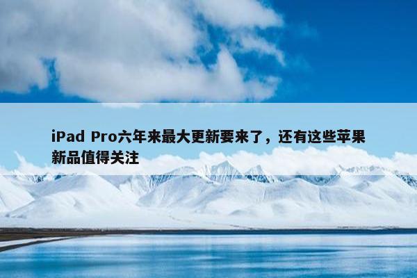 iPad Pro六年来最大更新要来了，还有这些苹果新品值得关注