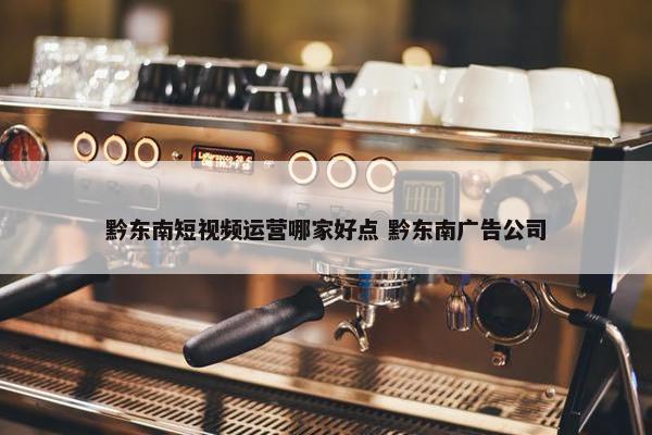 黔东南短视频运营哪家好点 黔东南广告公司