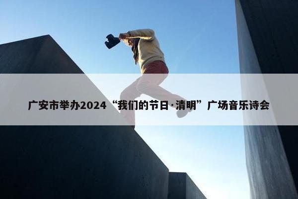 广安市举办2024“我们的节日·清明”广场音乐诗会