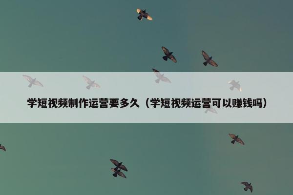 学短视频制作运营要多久（学短视频运营可以赚钱吗）