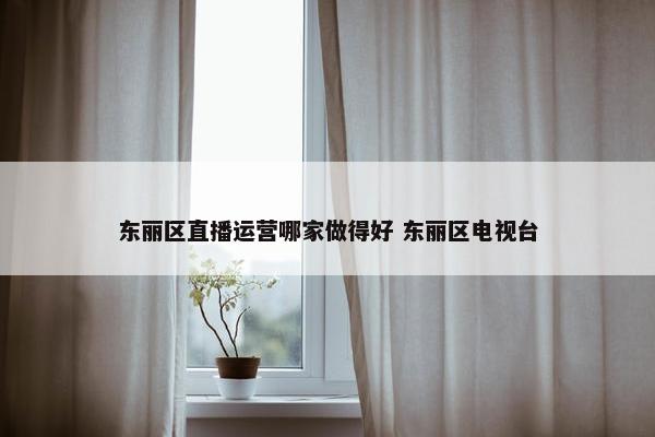 东丽区直播运营哪家做得好 东丽区电视台