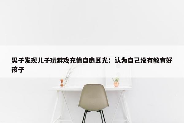 男子发现儿子玩游戏充值自扇耳光：认为自己没有教育好孩子