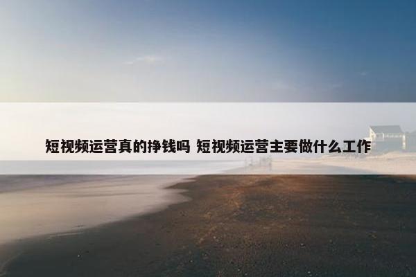 短视频运营真的挣钱吗 短视频运营主要做什么工作