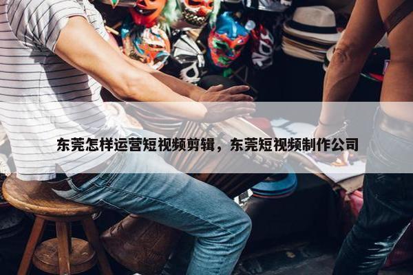 东莞怎样运营短视频剪辑，东莞短视频制作公司