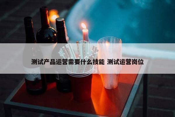 测试产品运营需要什么技能 测试运营岗位