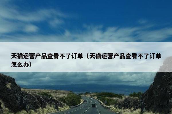 天猫运营产品查看不了订单（天猫运营产品查看不了订单怎么办）