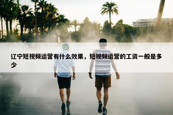 辽宁短视频运营有什么效果，短视频运营的工资一般是多少