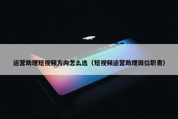 运营助理短视频方向怎么选（短视频运营助理岗位职责）