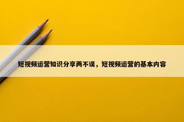 短视频运营知识分享两不误，短视频运营的基本内容