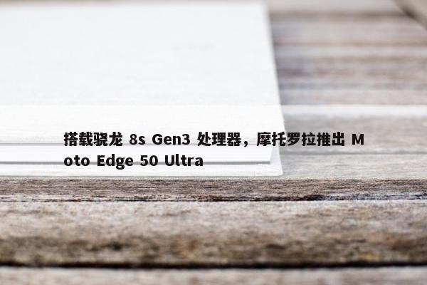 搭载骁龙 8s Gen3 处理器，摩托罗拉推出 Moto Edge 50 Ultra
