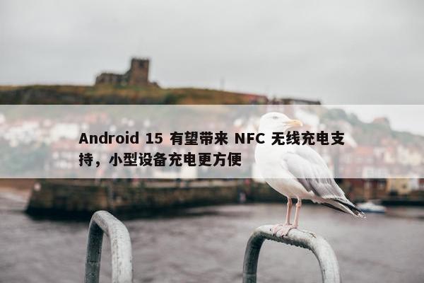 Android 15 有望带来 NFC 无线充电支持，小型设备充电更方便