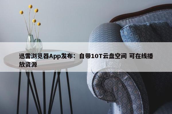 迅雷浏览器App发布：自带10T云盘空间 可在线播放资源