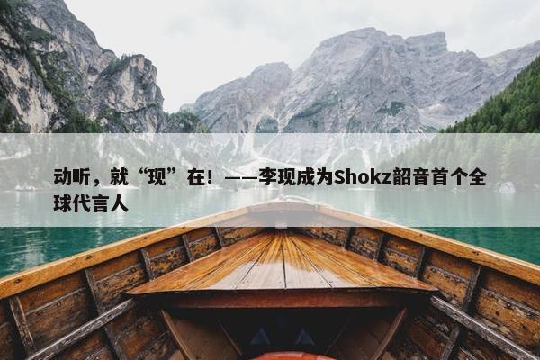 动听，就“现”在！——李现成为Shokz韶音首个全球代言人