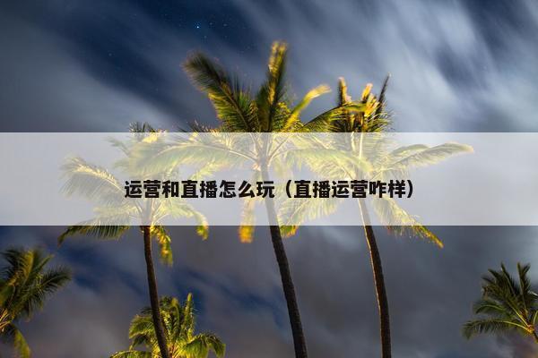 运营和直播怎么玩（直播运营咋样）