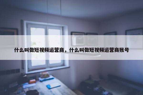 什么叫做短视频运营商，什么叫做短视频运营商账号