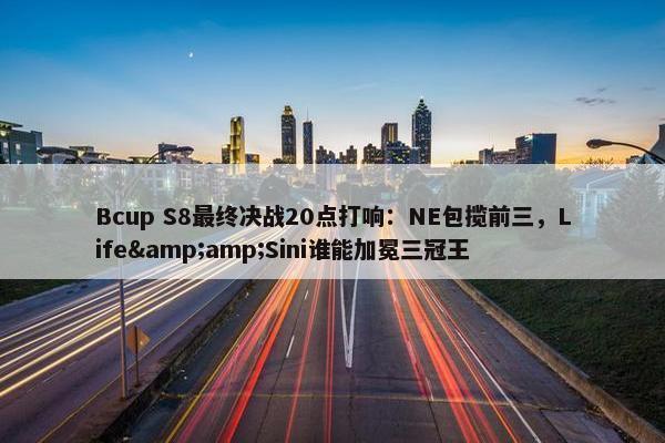 Bcup S8最终决战20点打响：NE包揽前三，Life&amp;Sini谁能加冕三冠王