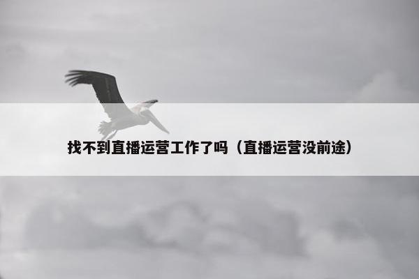 找不到直播运营工作了吗（直播运营没前途）