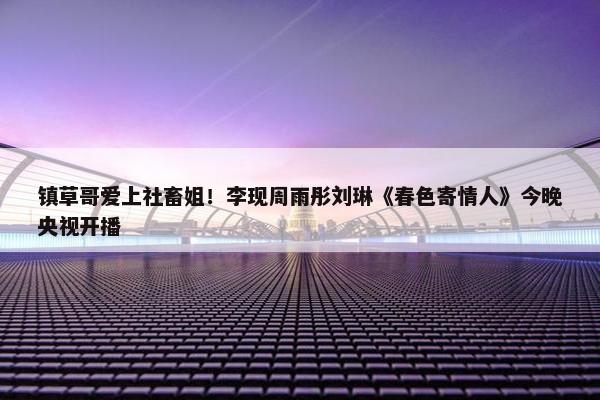 镇草哥爱上社畜姐！李现周雨彤刘琳《春色寄情人》今晚央视开播