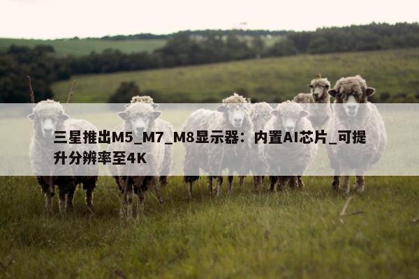 三星推出M5_M7_M8显示器：内置AI芯片_可提升分辨率至4K