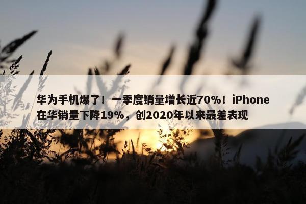 华为手机爆了！一季度销量增长近70%！iPhone在华销量下降19%，创2020年以来最差表现