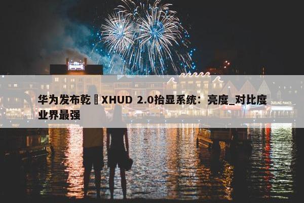 华为发布乾崑XHUD 2.0抬显系统：亮度_对比度业界最强